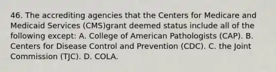 46. The accrediting agencies that the Centers for Medicare and Medicaid Services (CMS)grant deemed status include all of the following except: A. College of American Pathologists (CAP). B. Centers for Disease Control and Prevention (CDC). C. the Joint Commission (TJC). D. COLA.