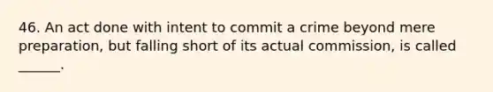 46. An act done with intent to commit a crime beyond mere preparation, but falling short of its actual commission, is called ______.