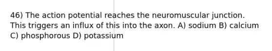 46) The action potential reaches the neuromuscular junction. This triggers an influx of this into the axon. A) sodium B) calcium C) phosphorous D) potassium