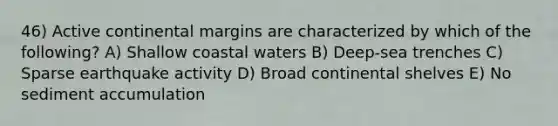 46) Active continental margins are characterized by which of the following? A) Shallow coastal waters B) Deep-sea trenches C) Sparse earthquake activity D) Broad continental shelves E) No sediment accumulation