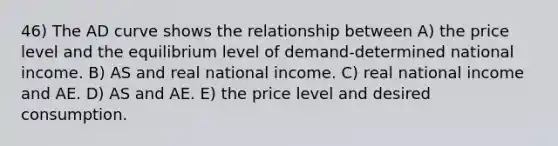 46) The AD curve shows the relationship between A) the price level and the equilibrium level of demand-determined national income. B) AS and real national income. C) real national income and AE. D) AS and AE. E) the price level and desired consumption.