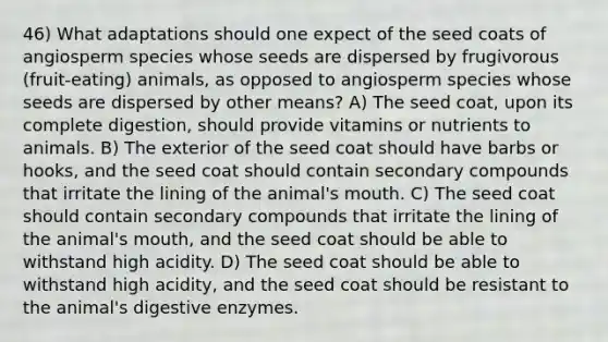 46) What adaptations should one expect of the seed coats of angiosperm species whose seeds are dispersed by frugivorous (fruit-eating) animals, as opposed to angiosperm species whose seeds are dispersed by other means? A) The seed coat, upon its complete digestion, should provide vitamins or nutrients to animals. B) The exterior of the seed coat should have barbs or hooks, and the seed coat should contain secondary compounds that irritate the lining of the animal's mouth. C) The seed coat should contain secondary compounds that irritate the lining of the animal's mouth, and the seed coat should be able to withstand high acidity. D) The seed coat should be able to withstand high acidity, and the seed coat should be resistant to the animal's digestive enzymes.