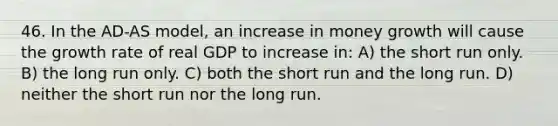 46. In the AD-AS model, an increase in money growth will cause the growth rate of real GDP to increase in: A) the short run only. B) the long run only. C) both the short run and the long run. D) neither the short run nor the long run.