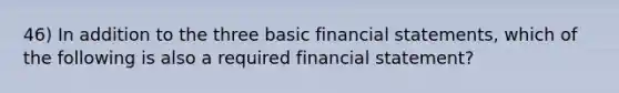 46) In addition to the three basic financial statements, which of the following is also a required financial statement?