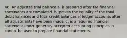 46. An adjusted trial balance a. is prepared after the financial statements are completed. b. proves the equality of the total debit balances and total credit balances of ledger accounts after all adjustments have been made. c. is a required financial statement under generally accepted accounting principles. d. cannot be used to prepare financial statements.