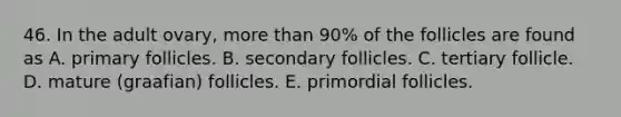 46. In the adult ovary, more than 90% of the follicles are found as A. primary follicles. B. secondary follicles. C. tertiary follicle. D. mature (graafian) follicles. E. primordial follicles.