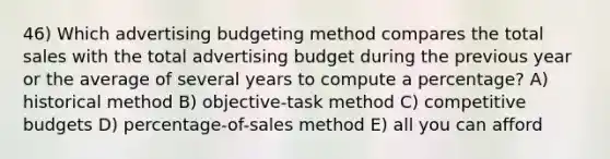 46) Which advertising budgeting method compares the total sales with the total advertising budget during the previous year or the average of several years to compute a percentage? A) historical method B) objective-task method C) competitive budgets D) percentage-of-sales method E) all you can afford