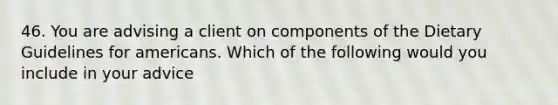 46. You are advising a client on components of the Dietary Guidelines for americans. Which of the following would you include in your advice