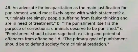 46. An advocate for incapacitation as the main justification for punishment would most likely agree with which statement? a. "Criminals are simply people suffering from faulty thinking and are in need of treatment." b. "The punishment itself is the purpose of corrections; criminals deserve to be punished." c. "Punishment should discourage both existing and potential offenders from offending." d. "The primary goal of punishment should be to defend society from criminal predation."