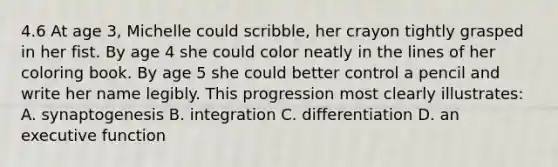 4.6 At age 3, Michelle could scribble, her crayon tightly grasped in her fist. By age 4 she could color neatly in the lines of her coloring book. By age 5 she could better control a pencil and write her name legibly. This progression most clearly illustrates: A. synaptogenesis B. integration C. differentiation D. an executive function