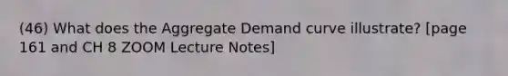 (46) What does the Aggregate Demand curve illustrate? [page 161 and CH 8 ZOOM Lecture Notes]