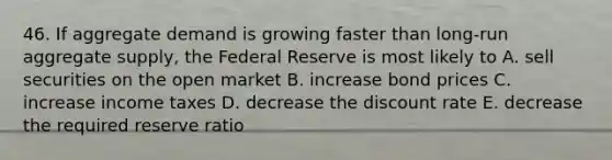 46. If aggregate demand is growing faster than long-run aggregate supply, the Federal Reserve is most likely to A. sell securities on the open market B. increase bond prices C. increase income taxes D. decrease the discount rate E. decrease the required reserve ratio