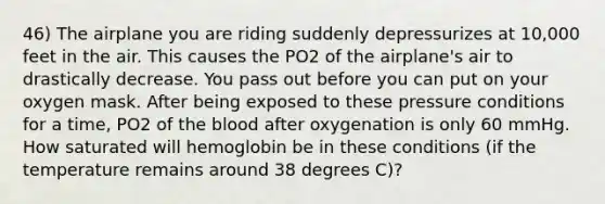 46) The airplane you are riding suddenly depressurizes at 10,000 feet in the air. This causes the PO2 of the airplane's air to drastically decrease. You pass out before you can put on your oxygen mask. After being exposed to these pressure conditions for a time, PO2 of the blood after oxygenation is only 60 mmHg. How saturated will hemoglobin be in these conditions (if the temperature remains around 38 degrees C)?