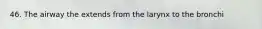 46. The airway the extends from the larynx to the bronchi