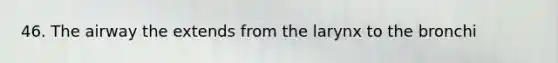 46. The airway the extends from the larynx to the bronchi