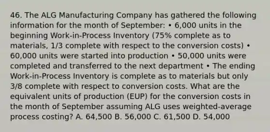 46. The ALG Manufacturing Company has gathered the following information for the month of September: • 6,000 units in the beginning Work-in-Process Inventory (75% complete as to materials, 1/3 complete with respect to the conversion costs) • 60,000 units were started into production • 50,000 units were completed and transferred to the next department • The ending Work-in-Process Inventory is complete as to materials but only 3/8 complete with respect to conversion costs. What are the equivalent units of production (EUP) for the conversion costs in the month of September assuming ALG uses weighted-average process costing? A. 64,500 B. 56,000 C. 61,500 D. 54,000