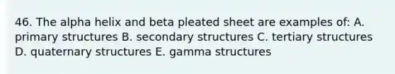 46. The alpha helix and beta pleated sheet are examples of: A. primary structures B. secondary structures C. tertiary structures D. quaternary structures E. gamma structures