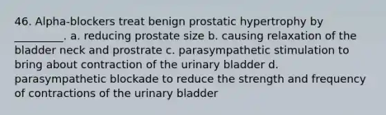 46. Alpha-blockers treat benign prostatic hypertrophy by _________. a. reducing prostate size b. causing relaxation of the bladder neck and prostrate c. parasympathetic stimulation to bring about contraction of the urinary bladder d. parasympathetic blockade to reduce the strength and frequency of contractions of the urinary bladder