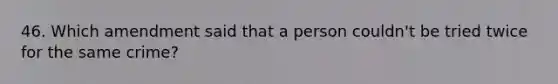 46. Which amendment said that a person couldn't be tried twice for the same crime?