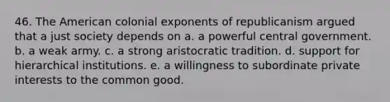 46. <a href='https://www.questionai.com/knowledge/keiVE7hxWY-the-american' class='anchor-knowledge'>the american</a> colonial exponents of republicanism argued that a just society depends on a. a powerful central government. b. a weak army. c. a strong aristocratic tradition. d. support for hierarchical institutions. e. a willingness to subordinate private interests to the common good.