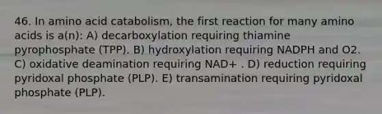 46. In amino acid catabolism, the first reaction for many amino acids is a(n): A) decarboxylation requiring thiamine pyrophosphate (TPP). B) hydroxylation requiring NADPH and O2. C) oxidative deamination requiring NAD+ . D) reduction requiring pyridoxal phosphate (PLP). E) transamination requiring pyridoxal phosphate (PLP).