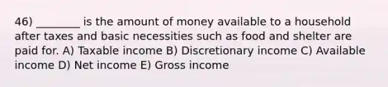 46) ________ is the amount of money available to a household after taxes and basic necessities such as food and shelter are paid for. A) Taxable income B) Discretionary income C) Available income D) Net income E) Gross income