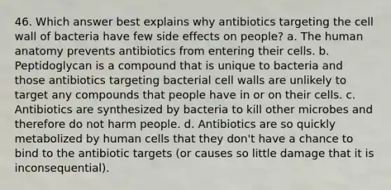 46. Which answer best explains why antibiotics targeting the cell wall of bacteria have few side effects on people? a. The human anatomy prevents antibiotics from entering their cells. b. Peptidoglycan is a compound that is unique to bacteria and those antibiotics targeting bacterial cell walls are unlikely to target any compounds that people have in or on their cells. c. Antibiotics are synthesized by bacteria to kill other microbes and therefore do not harm people. d. Antibiotics are so quickly metabolized by human cells that they don't have a chance to bind to the antibiotic targets (or causes so little damage that it is inconsequential).