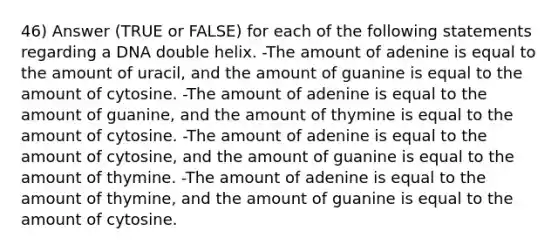 46) Answer (TRUE or FALSE) for each of the following statements regarding a DNA double helix. -The amount of adenine is equal to the amount of uracil, and the amount of guanine is equal to the amount of cytosine. -The amount of adenine is equal to the amount of guanine, and the amount of thymine is equal to the amount of cytosine. -The amount of adenine is equal to the amount of cytosine, and the amount of guanine is equal to the amount of thymine. -The amount of adenine is equal to the amount of thymine, and the amount of guanine is equal to the amount of cytosine.