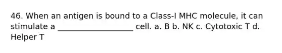 46. When an antigen is bound to a Class-I MHC molecule, it can stimulate a ___________________ cell. a. B b. NK c. Cytotoxic T d. Helper T