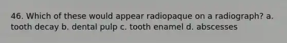 46. Which of these would appear radiopaque on a radiograph? a. tooth decay b. dental pulp c. tooth enamel d. abscesses