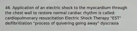 46. Application of an electric shock to the myocardium through the chest wall to restore normal cardiac rhythm is called: cardiopulmonary resuscitation Electric Shock Therapy "EST" de/fibrill/ation "process of quivering going away" dyscrasia