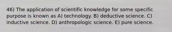 46) The application of scientific knowledge for some specific purpose is known as A) technology. B) deductive science. C) inductive science. D) anthropologic science. E) pure science.