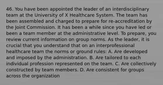 46. You have been appointed the leader of an interdisciplinary team at the University of X Healthcare System. The team has been assembled and charged to prepare for re-accreditation by the Joint Commission. It has been a while since you have led or been a team member at the administrative level. To prepare, you review current information on group norms. As the leader, it is crucial that you understand that on an interprofessional healthcare team the norms or ground rules: A. Are developed and imposed by the administration. B. Are tailored to each individual profession represented on the team. C. Are collectively constructed by team members. D. Are consistent for groups across the organization