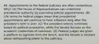 46. Appointments to the federal judiciary are often contentious. Why? (A) The House of Representatives can undermine presidential authority by overriding judicial appointments. (B) Life terms for federal judges mean that presidential appointments will continue to have influence long after the president's term is over. (C) The president selects nominees based on political orientation, while the Senate focuses on the academic credentials of nominees. (D) Federal judges are given a platform to legislate from the bench, and the Senate is hesitant about relinquishing power to the judiciary.