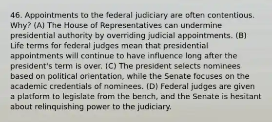 46. Appointments to the federal judiciary are often contentious. Why? (A) The House of Representatives can undermine presidential authority by overriding judicial appointments. (B) Life terms for federal judges mean that presidential appointments will continue to have influence long after the president's term is over. (C) The president selects nominees based on political orientation, while the Senate focuses on the academic credentials of nominees. (D) Federal judges are given a platform to legislate from the bench, and the Senate is hesitant about relinquishing power to the judiciary.