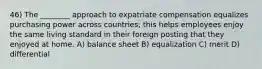 46) The ________ approach to expatriate compensation equalizes purchasing power across countries; this helps employees enjoy the same living standard in their foreign posting that they enjoyed at home. A) balance sheet B) equalization C) merit D) differential