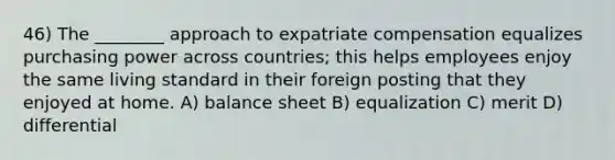 46) The ________ approach to expatriate compensation equalizes purchasing power across countries; this helps employees enjoy the same living standard in their foreign posting that they enjoyed at home. A) balance sheet B) equalization C) merit D) differential