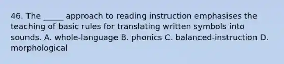 46. The _____ approach to reading instruction emphasises the teaching of basic rules for translating written symbols into sounds. A. whole-language B. phonics C. balanced-instruction D. morphological