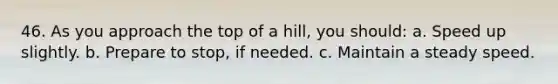 46. As you approach the top of a hill, you should: a. Speed up slightly. b. Prepare to stop, if needed. c. Maintain a steady speed.