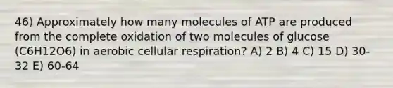 46) Approximately how many molecules of ATP are produced from the complete oxidation of two molecules of glucose (C6H12O6) in aerobic cellular respiration? A) 2 B) 4 C) 15 D) 30-32 E) 60-64