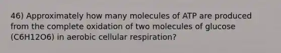 46) Approximately how many molecules of ATP are produced from the complete oxidation of two molecules of glucose (C6H12O6) in aerobic cellular respiration?