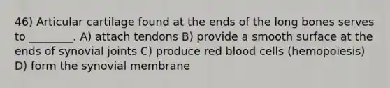 46) Articular cartilage found at the ends of the long bones serves to ________. A) attach tendons B) provide a smooth surface at the ends of synovial joints C) produce red blood cells (hemopoiesis) D) form the synovial membrane