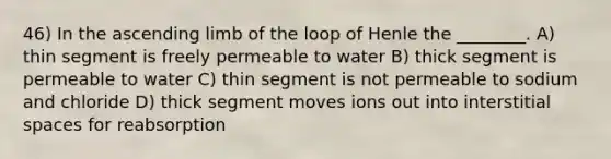 46) In the ascending limb of the loop of Henle the ________. A) thin segment is freely permeable to water B) thick segment is permeable to water C) thin segment is not permeable to sodium and chloride D) thick segment moves ions out into interstitial spaces for reabsorption