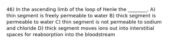 46) In the ascending limb of the loop of Henle the ________. A) thin segment is freely permeable to water B) thick segment is permeable to water C) thin segment is not permeable to sodium and chloride D) thick segment moves ions out into interstitial spaces for reabsorption into the bloodstream