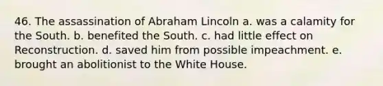 46. The assassination of Abraham Lincoln a. was a calamity for the South. b. benefited the South. c. had little effect on Reconstruction. d. saved him from possible impeachment. e. brought an abolitionist to the White House.