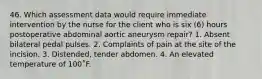 46. Which assessment data would require immediate intervention by the nurse for the client who is six (6) hours postoperative abdominal aortic aneurysm repair? 1. Absent bilateral pedal pulses. 2. Complaints of pain at the site of the incision. 3. Distended, tender abdomen. 4. An elevated temperature of 100˚F.