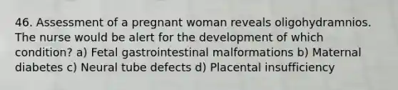 46. Assessment of a pregnant woman reveals oligohydramnios. The nurse would be alert for the development of which condition? a) Fetal gastrointestinal malformations b) Maternal diabetes c) Neural tube defects d) Placental insufficiency