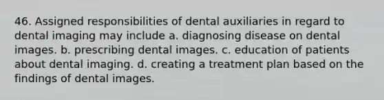 46. Assigned responsibilities of dental auxiliaries in regard to dental imaging may include a. diagnosing disease on dental images. b. prescribing dental images. c. education of patients about dental imaging. d. creating a treatment plan based on the findings of dental images.