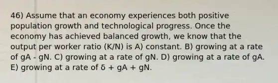 46) Assume that an economy experiences both positive population growth and technological progress. Once the economy has achieved balanced growth, we know that the output per worker ratio (K/N) is A) constant. B) growing at a rate of gA - gN. C) growing at a rate of gN. D) growing at a rate of gA. E) growing at a rate of δ + gA + gN.