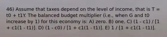 46) Assume that taxes depend on the level of income, that is T = t0 + t1Y. The balanced budget multiplier (i.e., when G and t0 increase by 1) for this economy is: A) zero. B) one. C) (1 - c1) / [1 + c1(1 - t1)]. D) (1 - c0) / [1 + c1(1 - t1)]. E) 1 / [1 + c1(1 - t1)].